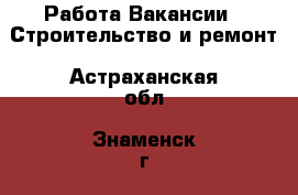 Работа Вакансии - Строительство и ремонт. Астраханская обл.,Знаменск г.